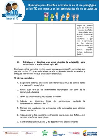 integra un extenso
grupo de materiales
y recursos diseñados
y desarrollados para
facilitar y optimizar el
proceso de
enseñanza y, por
ende el aprendizaje
de los alumnos
mediados ambos por
TIC.. Integra
diversos soportes
(textual, audiovisual,
digital…)
iii) Principios y desafíos que debe abordar la educación para
adaptarse a la sociedad del siglo XXI.
Con base en los ejercicios previos, construya una aproximación conceptual que
permita perfilar 10 claves educativas para la implementación de tendencias y
enfoques innovadores en sus prácticas de enseñanza:
10 claves esenciales
1. En primera instancia el docente debe tener una actitud de cambio frente
a la innovación tecnológica.
2. Hacer buen uso de las herramientas tecnológicas por parte de la
comunidad educativa.
3. Tener equipos de cómputo y acceso a internet.
4. Articular las diferentes áreas del conocimiento mediante la
transversalidad utilizando las TIC.
5. Planear con antelación las estrategias más adecuadas para obtener
buenos resultados.
6. Proporcionar a los estudiantes estrategias innovadoras que fortalecen el
proceso enseñanza aprendizaje.
7. Cambiar el rol del estudiante y del docente frente al conocimiento.
 
