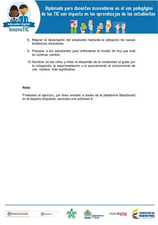8. Mejorar el desempeño del estudiante mediante la utilización de nuevas
tendencias educativas.
9. Preparar a los estudiantes para enfrentarse al mundo de hoy que está
en continuo cambio.
10.Sembrar en los niños y niñas el desarrollo de la creatividad el gusto por
la indagación, la experimentación y el acercamiento al conocimiento de
una manera más significativa.
Nota:
Finalizado el ejercicio, por favor enviarlo a través de la plataforma Blackboard
en el espacio dispuesto, asociado a la actividad 8.
 