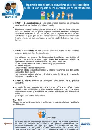 ● PASO 1. Conceptualización: este paso implica describir las principales
características de práctica educativa (contexto).
●
El presente proyecto pedagógico se realizara en la Escuela Rural Mixta Alto
de Las Cañadas, con el grado segundo, utilizando diferentes estrategias
educativas mediante el uso de las tic, con el objetivo de crear en los
estudiantes, el gusto por las creaciones literarias y afianzar la comprensión
lectora a través de cuentos, fabulas y muchas posibilidades que nos ofrece
la web.
● PASO 2. Desarrollo: en este paso se debe dar cuenta de las acciones
precisas que desarrollan los estudiantes.
Se utilizaran un conjunto de herramientas tecnológicas que faciliten el
proceso de enseñanza aprendizaje, donde los estudiantes tendrán la
oportunidad de ampliar su conocimiento por medio de las TIC.
ACTIVIDADES INNOVADORAS, individual y grupales como:
El cuento colectivo
.crear cuentos a través de imágenes
.observar videos de cuentos infantiles y elaborar resúmenes que dan cuenta
del sentido de un cuento
.se realizaran lecturas diarias, 15 minutos ante de iniciar la jornada de
trabajo.(la hora del cuento)
 PASO 3. Cierre: escribir las principales conclusiones de su práctica
educativa.
 A través de este proyecto se busca que los niños y las niñas hayan
adquirido las habilidades y competencias necesarias para una mejor
comprensión lectora y aprovechar las nuevas tecnologías para fortalecer el
hábito
para lograr una lectura comprensiva.
Importante:
Marcar con su nombre completo el archivo con el análisis solicitado y publicarlo
en Slideshare.
SlideShare:
Es un sitio web que permite alojar diapositivas. Ofrece a los usuarios la posibilidad
de subir y compartir en público o en privado presentaciones de
diapositivas: PowerPoint (.ppt, .pps, .pptx, .ppsx, .pot y.potx), OpenOffice (.odp);
presentaciones e infografías PDF (.pdf); documentos en Adobe PDF
 