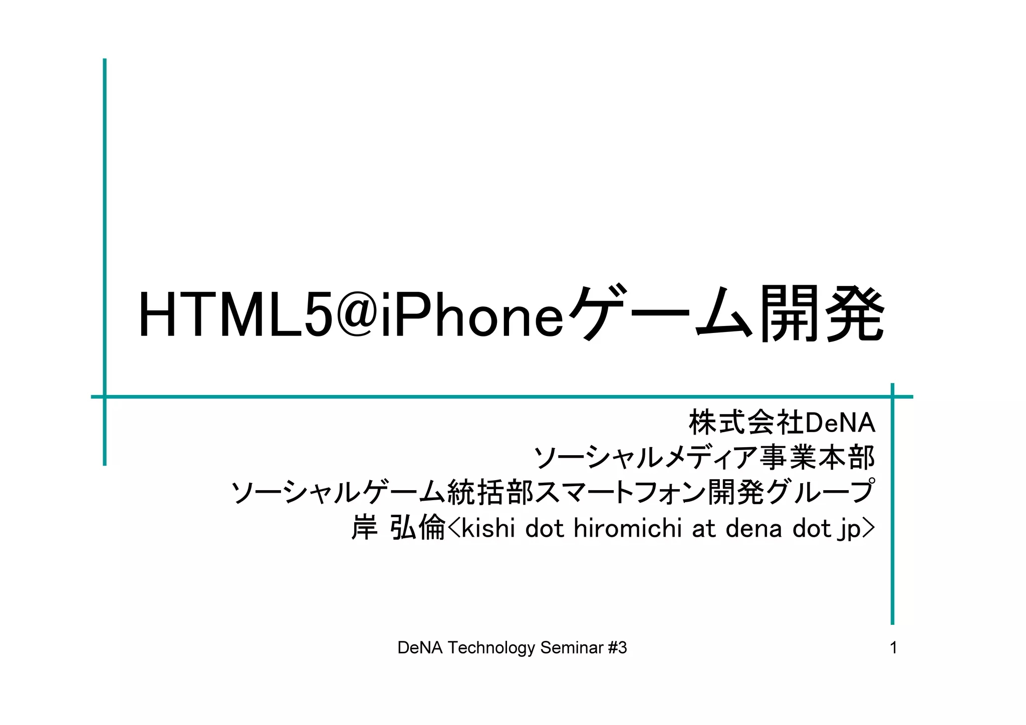 HTML5@iPhoneゲーム開発
                                株式会社DeNA
                   ソーシャルメディア事業本部
  ソーシャルゲーム統括部スマートフォン開発グループ
       岸 弘倫<kishi dot hiromichi at dena dot jp>


             DeNA Technology Seminar #3           1
 