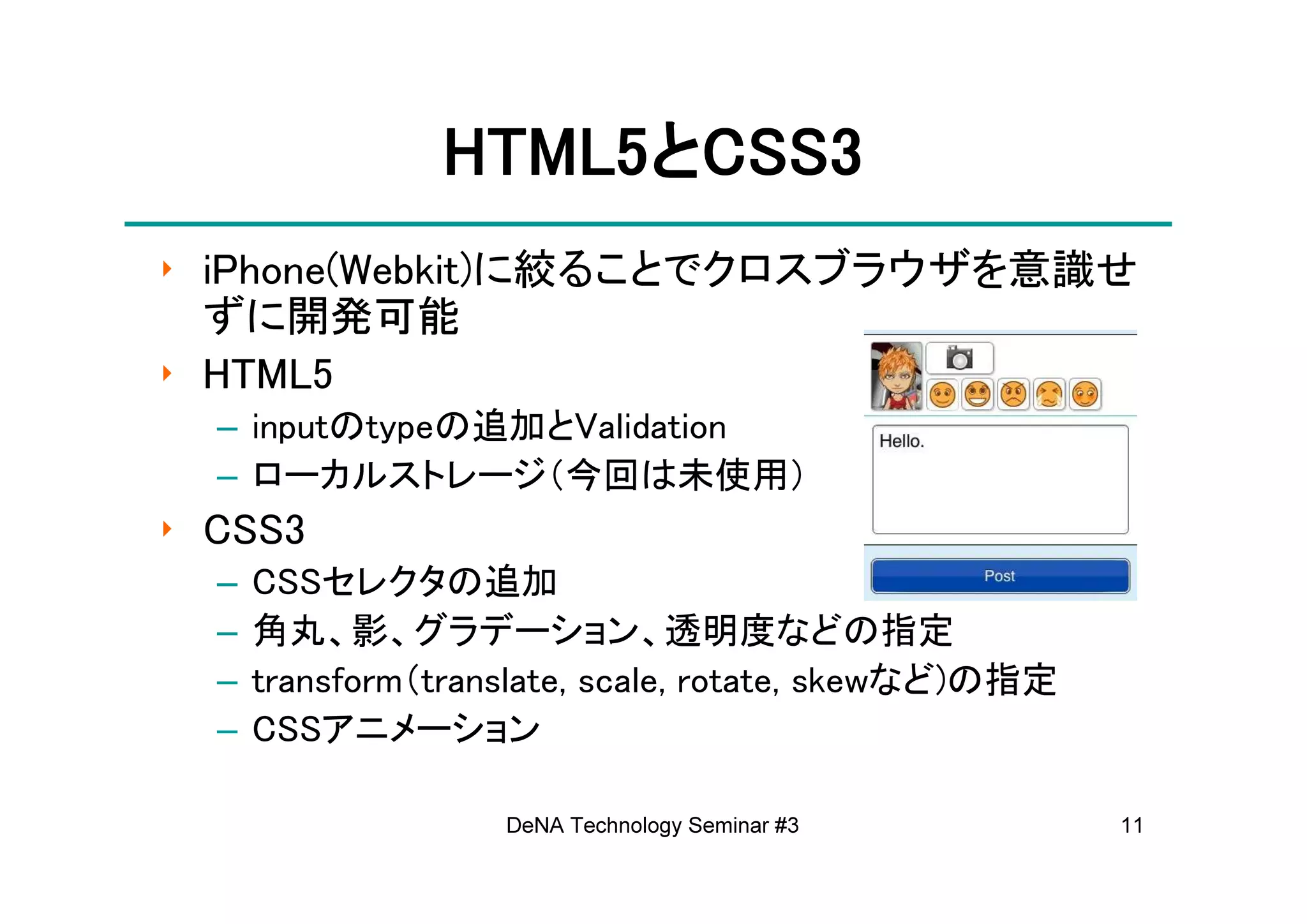 HTML5と
                HTML5とCSS3
‣ iPhone(Webkit)に絞ることでクロスブラウザを意識せ
  ずに開発可能
‣ HTML5
  – inputのtypeの追加とValidation
  – ローカルストレージ（今回は未使用）
‣ CSS3
  –   CSSセレクタの追加
  –   角丸、影、グラデーション、透明度などの指定
  –   transform（translate, scale, rotate, skewなど)の指定
  –   CSSアニメーション

                    DeNA Technology Seminar #3         11
 