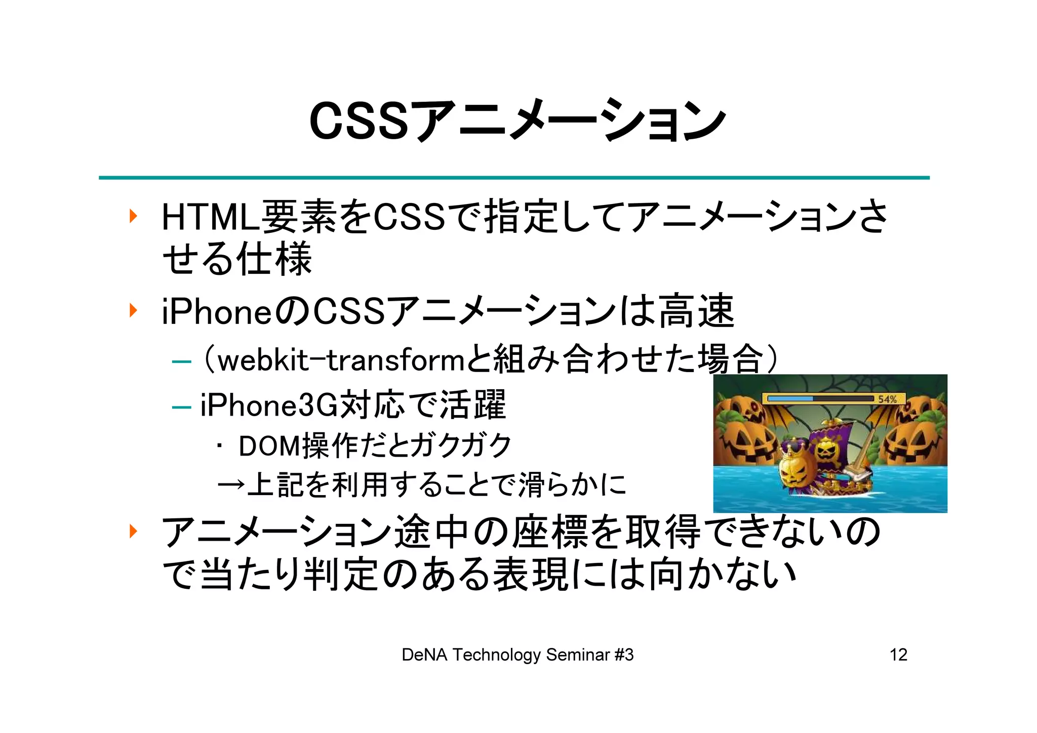 CSSアニメーション
       CSSアニメーション
‣ HTML要素をCSSで指定してアニメーションさ
  せる仕様
‣ iPhoneのCSSアニメーションは高速
 – （webkit-transformと組み合わせた場合）
 – iPhone3G対応で活躍
   • DOM操作だとガクガク
   →上記を利用することで滑らかに
‣ アニメーション途中の座標を取得できないの
  で当たり判定のある表現には向かない
           DeNA Technology Seminar #3   12
 