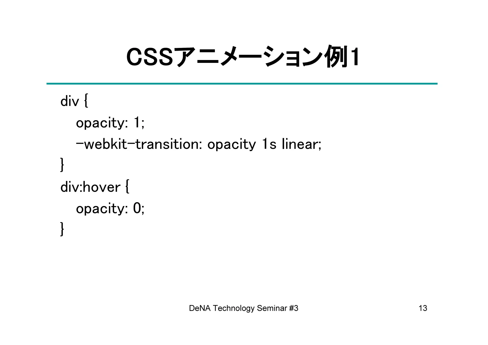 CSSアニメーション例
          CSSアニメーション例1
             アニメーション
div {
   opacity: 1;
   -webkit-transition: opacity 1s linear;
}
div:hover {
   opacity: 0;
}



                    DeNA Technology Seminar #3   13
 