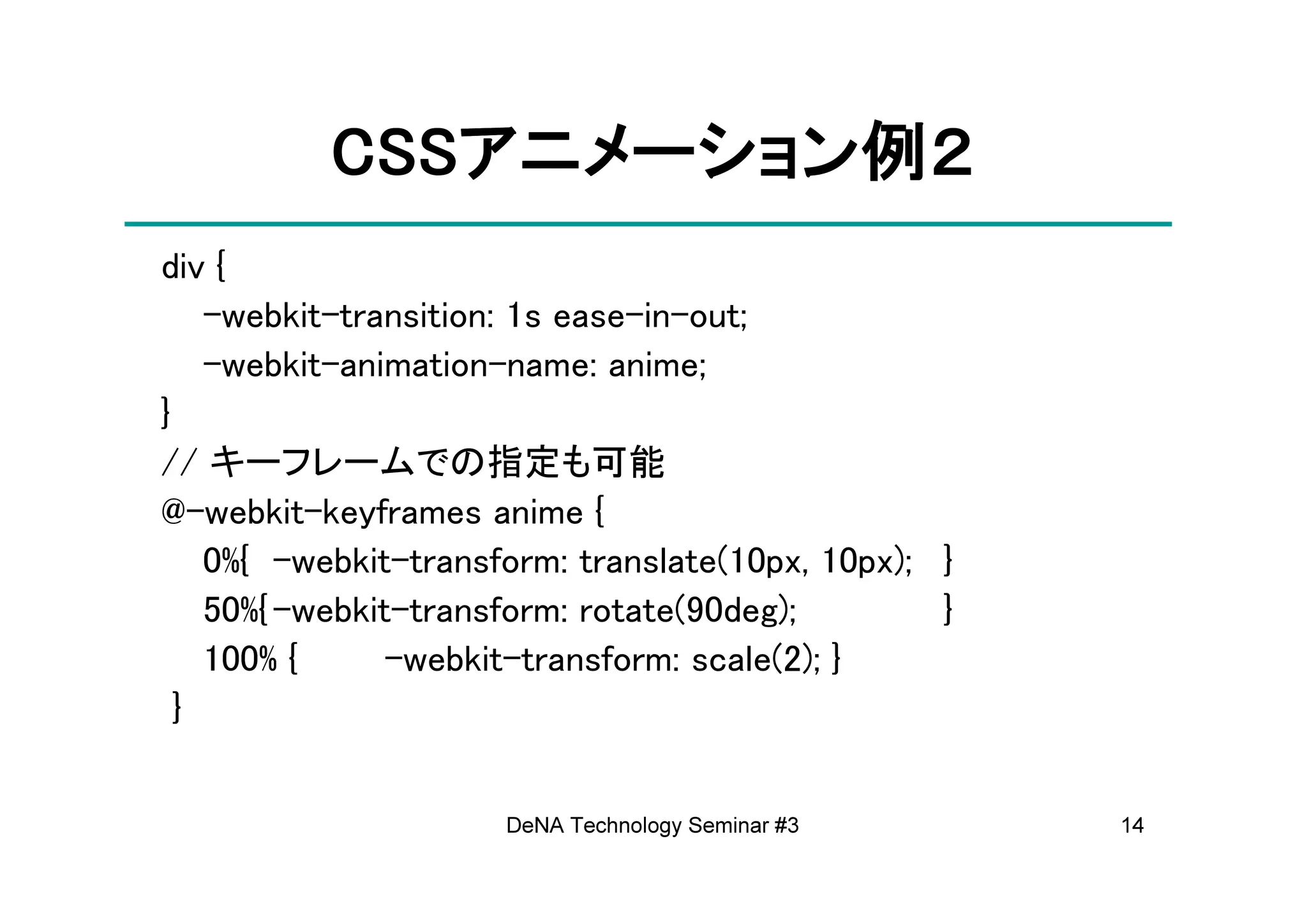 CSSアニメーション例
          CSSアニメーション例２
             アニメーション
div {
    -webkit-transition: 1s ease-in-out;
    -webkit-animation-name: anime;
}
// キーフレームでの指定も可能
@-webkit-keyframes anime {
    0%{ -webkit-transform: translate(10px, 10px); }
    50%{ -webkit-transform: rotate(90deg);        }
    100% {      -webkit-transform: scale(2); }
  }


                      DeNA Technology Seminar #3      14
 