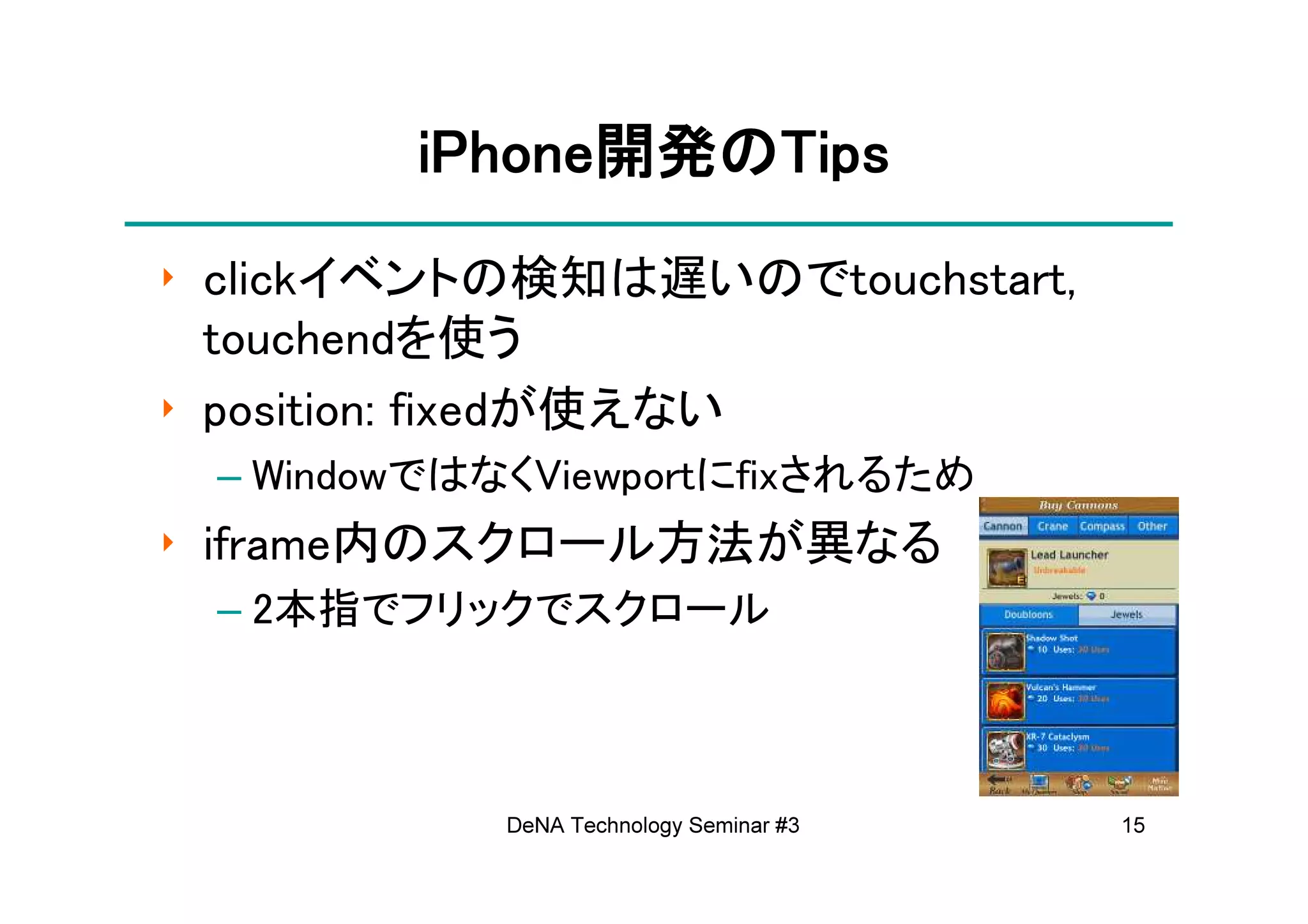 iPhone開発の
        iPhone開発のTips
              開発
‣ clickイベントの検知は遅いのでtouchstart,
  touchendを使う
‣ position: fixedが使えない
 – WindowではなくViewportにfixされるため
‣ iframe内のスクロール方法が異なる
 – 2本指でフリックでスクロール



            DeNA Technology Seminar #3   15
 