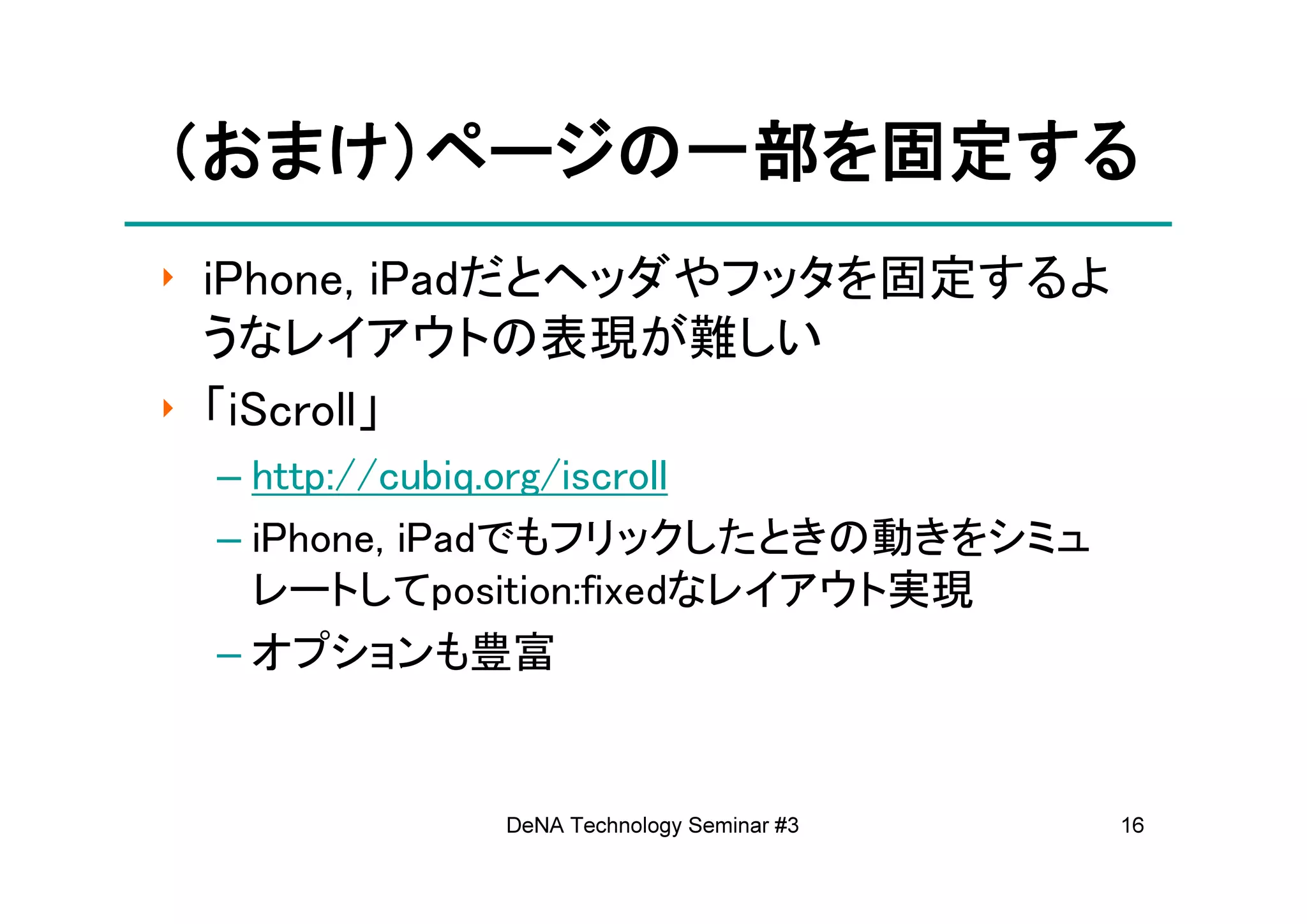 （おまけ）ページの一部を固定する
 おまけ）ページの一部を固定する
‣ iPhone, iPadだとヘッダやフッタを固定するよ
  うなレイアウトの表現が難しい
‣ 「iScroll」
 – http://cubiq.org/iscroll
 – iPhone, iPadでもフリックしたときの動きをシミュ
   レートしてposition:fixedなレイアウト実現
 – オプションも豊富


           DeNA Technology Seminar #3   16
 