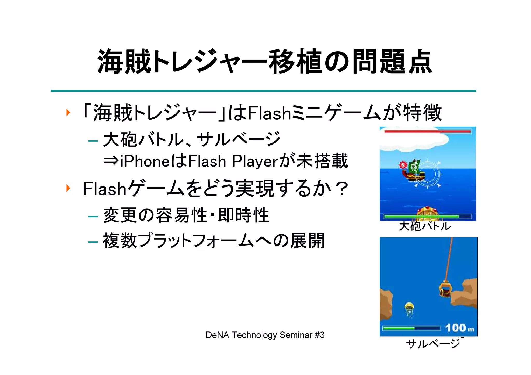 海賊トレジャー移植の
  海賊トレジャー移植の問題点
    トレジャー移植
‣ 「海賊トレジャー」はFlashミニゲームが特徴
 – 大砲バトル、サルベージ
   ⇒iPhoneはFlash Playerが未搭載
‣ Flashゲームをどう実現するか？
 – 変更の容易性・即時性
                                         大砲バトル
 – 複数プラットフォームへの展開




            DeNA Technology Seminar #3           18
                                         サルベージ
 