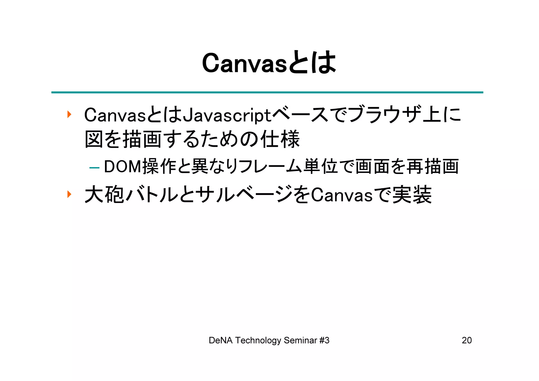 Canvasとは
          Canvasとは
‣ CanvasとはJavascriptベースでブラウザ上に
  図を描画するための仕様
 – DOM操作と異なりフレーム単位で画面を再描画
‣ 大砲バトルとサルベージをCanvasで実装




          DeNA Technology Seminar #3   20
 