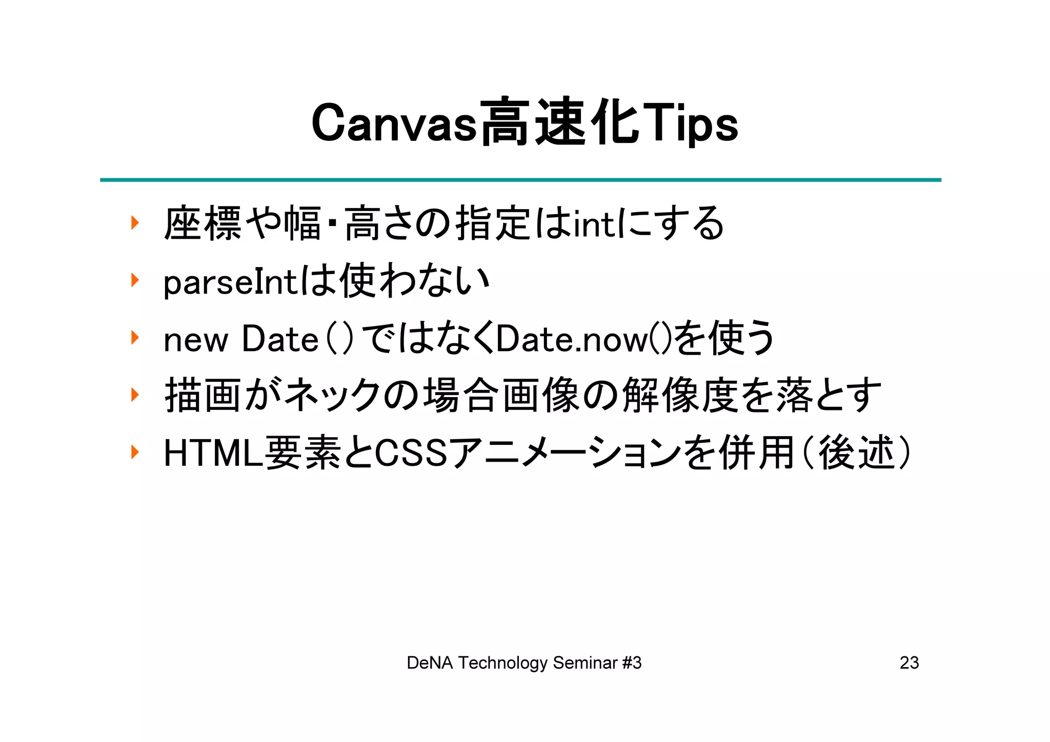 Canvas高速化Tips
         Canvas高速化Tips
               高速化
‣   座標や幅・高さの指定はintにする
‣   parseIntは使わない
‣   new Date（）ではなくDate.now()を使う
‣   描画がネックの場合画像の解像度を落とす
‣   HTML要素とCSSアニメーションを併用（後述）




            DeNA Technology Seminar #3   23
 