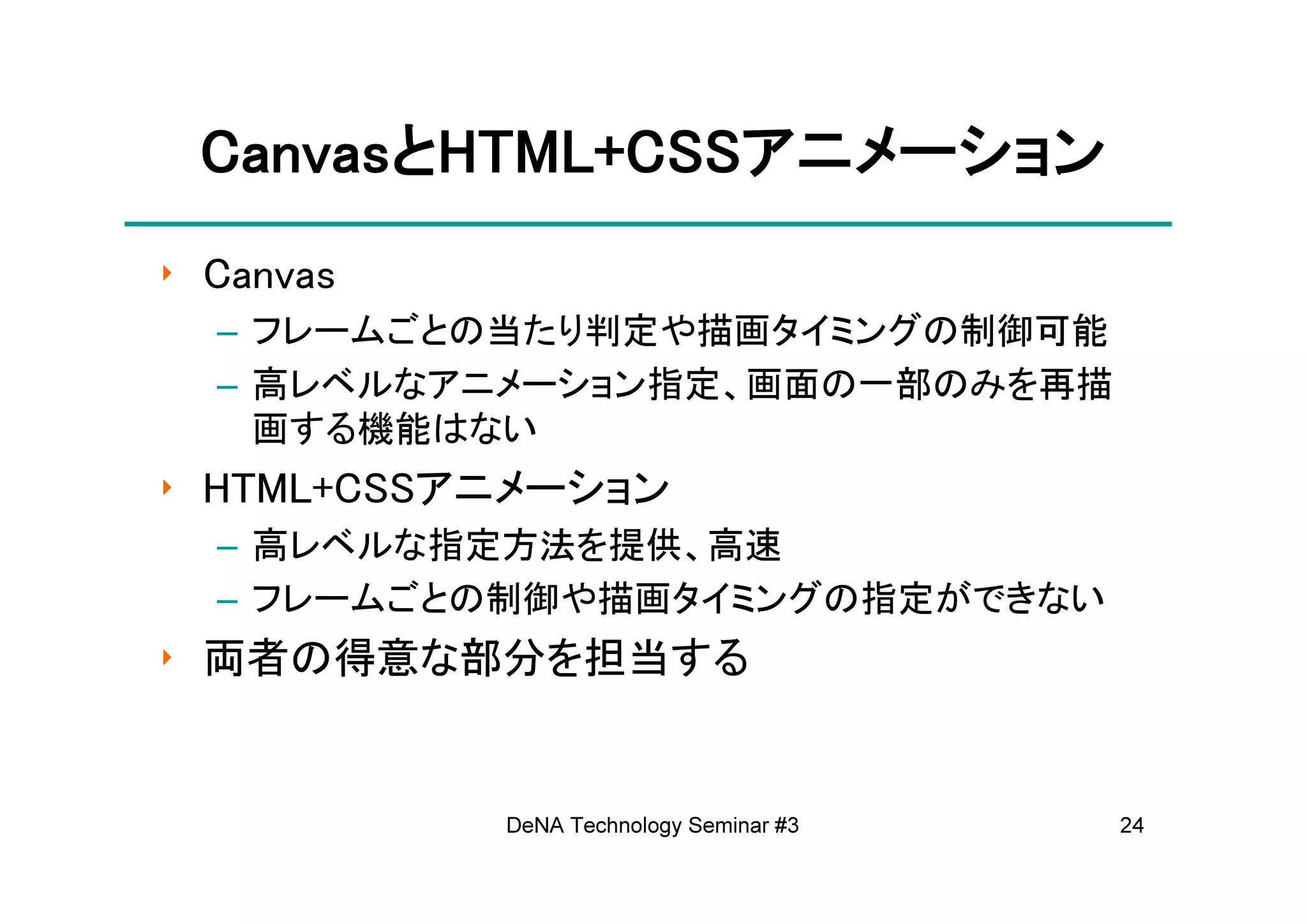 CanvasとHTML+CSSアニメーション
 CanvasとHTML+CSSアニメーション
‣ Canvas
  – フレームごとの当たり判定や描画タイミングの制御可能
  – 高レベルなアニメーション指定、画面の一部のみを再描
    画する機能はない
‣ HTML+CSSアニメーション
  – 高レベルな指定方法を提供、高速
  – フレームごとの制御や描画タイミングの指定ができない
‣ 両者の得意な部分を担当する


           DeNA Technology Seminar #3   24
 