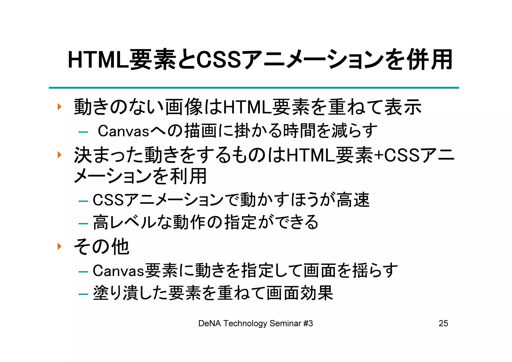 HTML要素とCSSアニメーションを
HTML要素とCSSアニメーションを併用
    要素    アニメーション
‣ 動きのない画像はHTML要素を重ねて表示
 – Canvasへの描画に掛かる時間を減らす
‣ 決まった動きをするものはHTML要素+CSSアニ
  メーションを利用
 – CSSアニメーションで動かすほうが高速
 – 高レベルな動作の指定ができる
‣ その他
 – Canvas要素に動きを指定して画面を揺らす
 – 塗り潰した要素を重ねて画面効果
         DeNA Technology Seminar #3   25
 