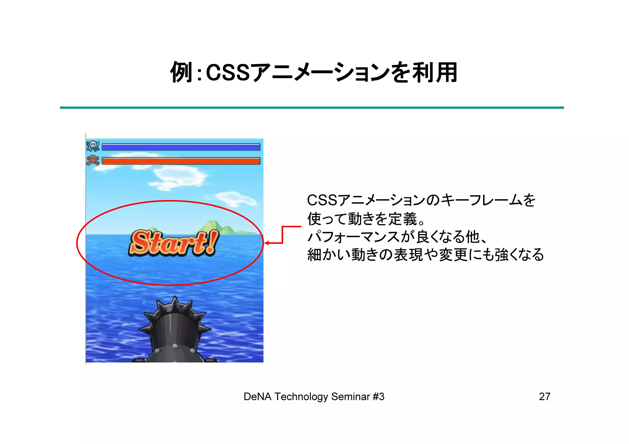 例：CSSアニメーションを利用
  CSSアニメーションを
     アニメーション




              CSSアニメーションのキーフレームを
              使って動きを定義。
              パフォーマンスが良くなる他、
              細かい動きの表現や変更にも強くなる




   DeNA Technology Seminar #3   27
 
