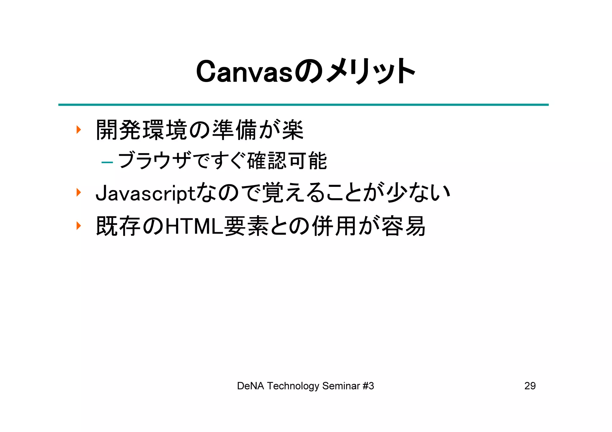Canvasの
       Canvasのメリット
‣ 開発環境の準備が楽
 – ブラウザですぐ確認可能
‣ Javascriptなので覚えることが少ない
‣ 既存のHTML要素との併用が容易




          DeNA Technology Seminar #3   29
 
