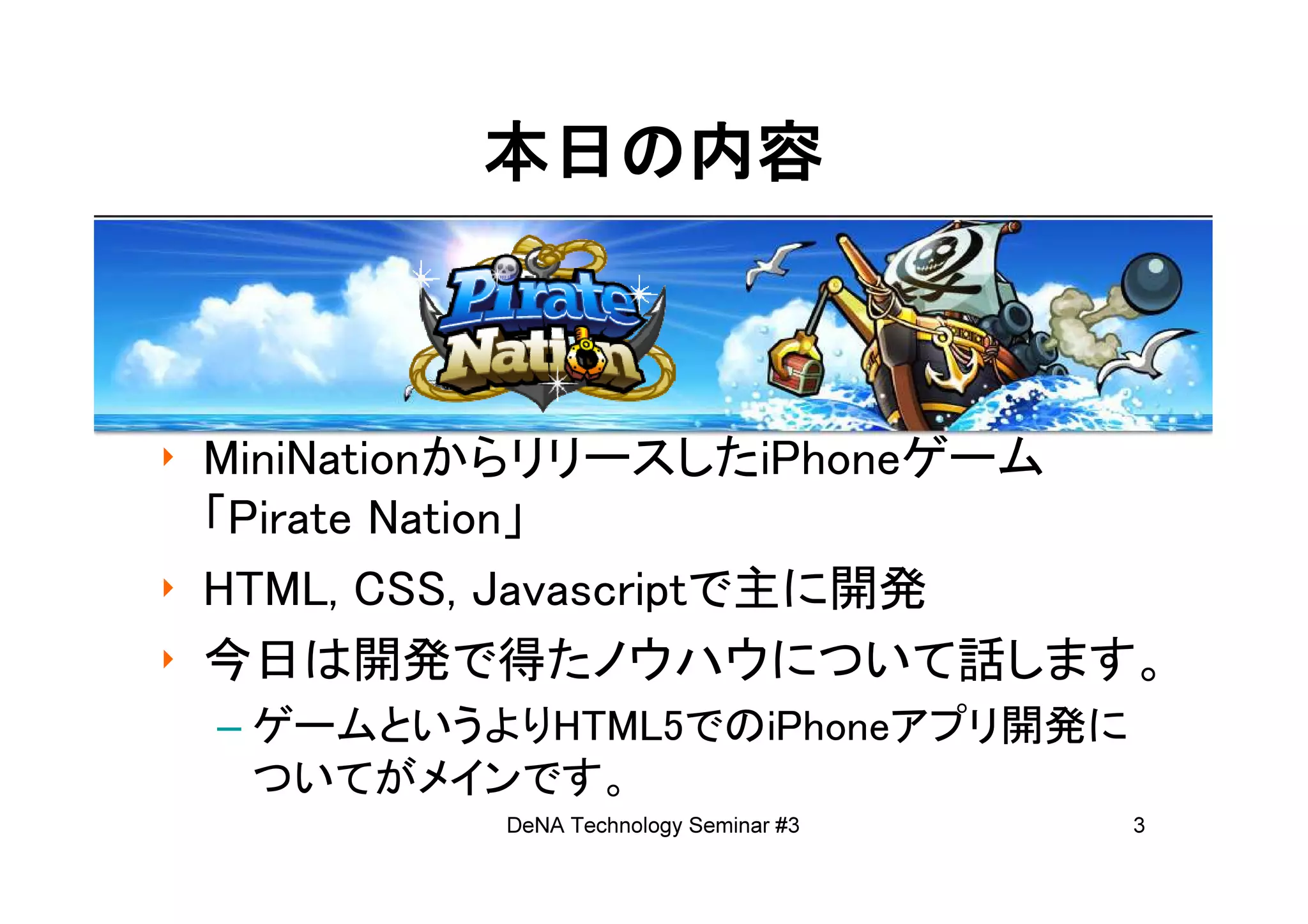 本日の
         本日の内容



‣ MiniNationからリリースしたiPhoneゲーム
  「Pirate Nation」
‣ HTML, CSS, Javascriptで主に開発
‣ 今日は開発で得たノウハウについて話します。
 – ゲームというよりHTML5でのiPhoneアプリ開発に
   ついてがメインです。
          DeNA Technology Seminar #3   3
 
