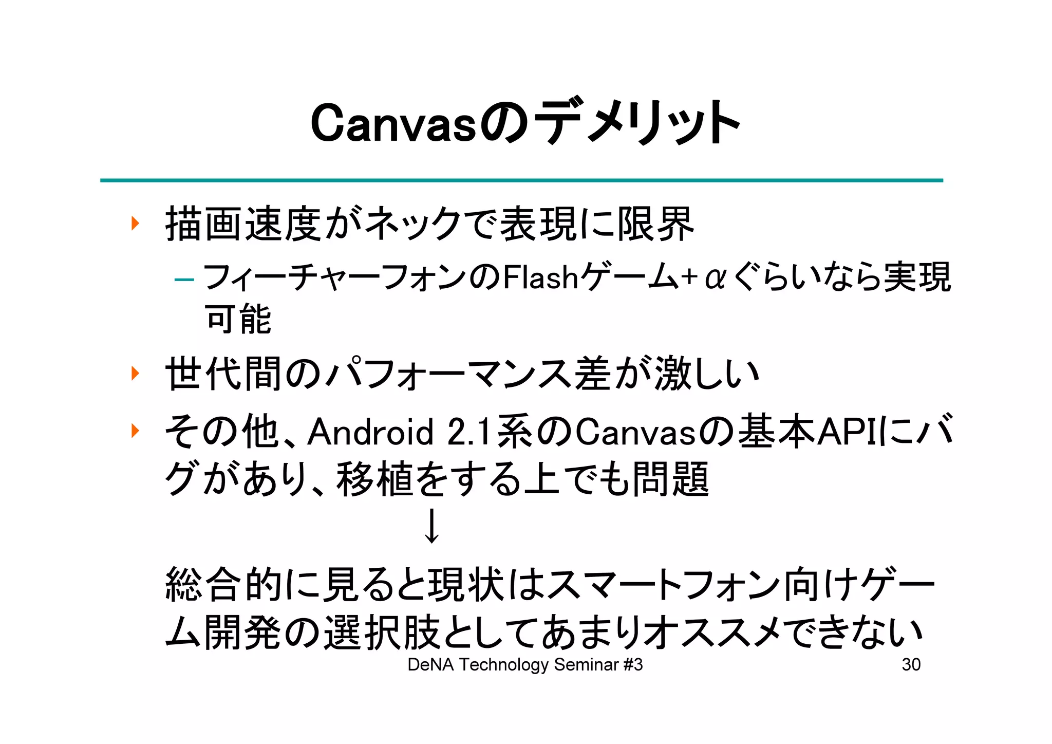 Canvasの
       Canvasのデメリット
‣ 描画速度がネックで表現に限界
 – フィーチャーフォンのFlashゲーム+αぐらいなら実現
   可能
‣ 世代間のパフォーマンス差が激しい
‣ その他、Android 2.1系のCanvasの基本APIにバ
  グがあり、移植をする上でも問題
            ↓
  総合的に見ると現状はスマートフォン向けゲー
  ム開発の選択肢としてあまりオススメできない
           DeNA Technology Seminar #3   30
 