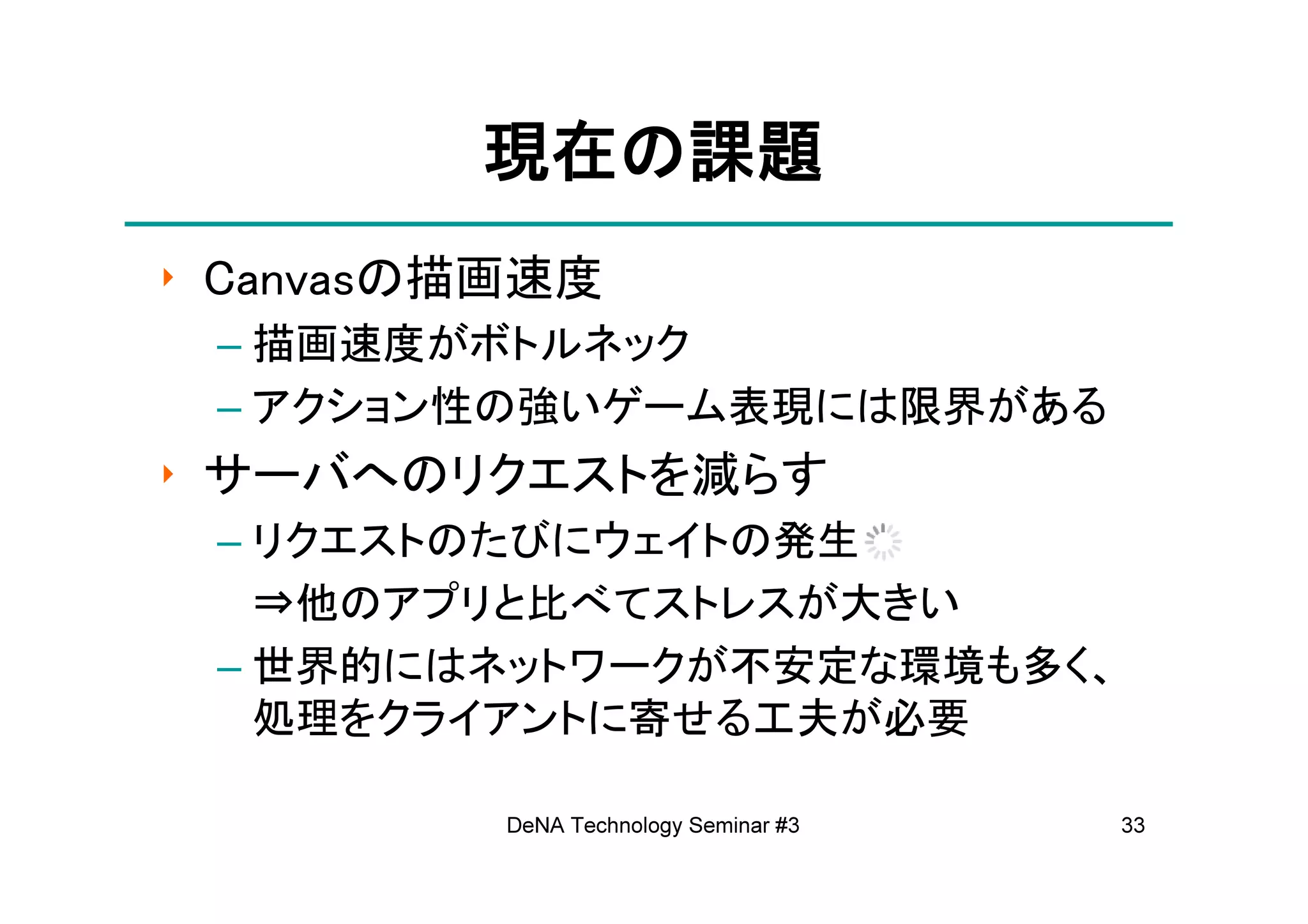現在の
         現在の課題
‣ Canvasの描画速度
 – 描画速度がボトルネック
 – アクション性の強いゲーム表現には限界がある
‣ サーバへのリクエストを減らす
 – リクエストのたびにウェイトの発生
   ⇒他のアプリと比べてストレスが大きい
 – 世界的にはネットワークが不安定な環境も多く、
   処理をクライアントに寄せる工夫が必要

          DeNA Technology Seminar #3   33
 