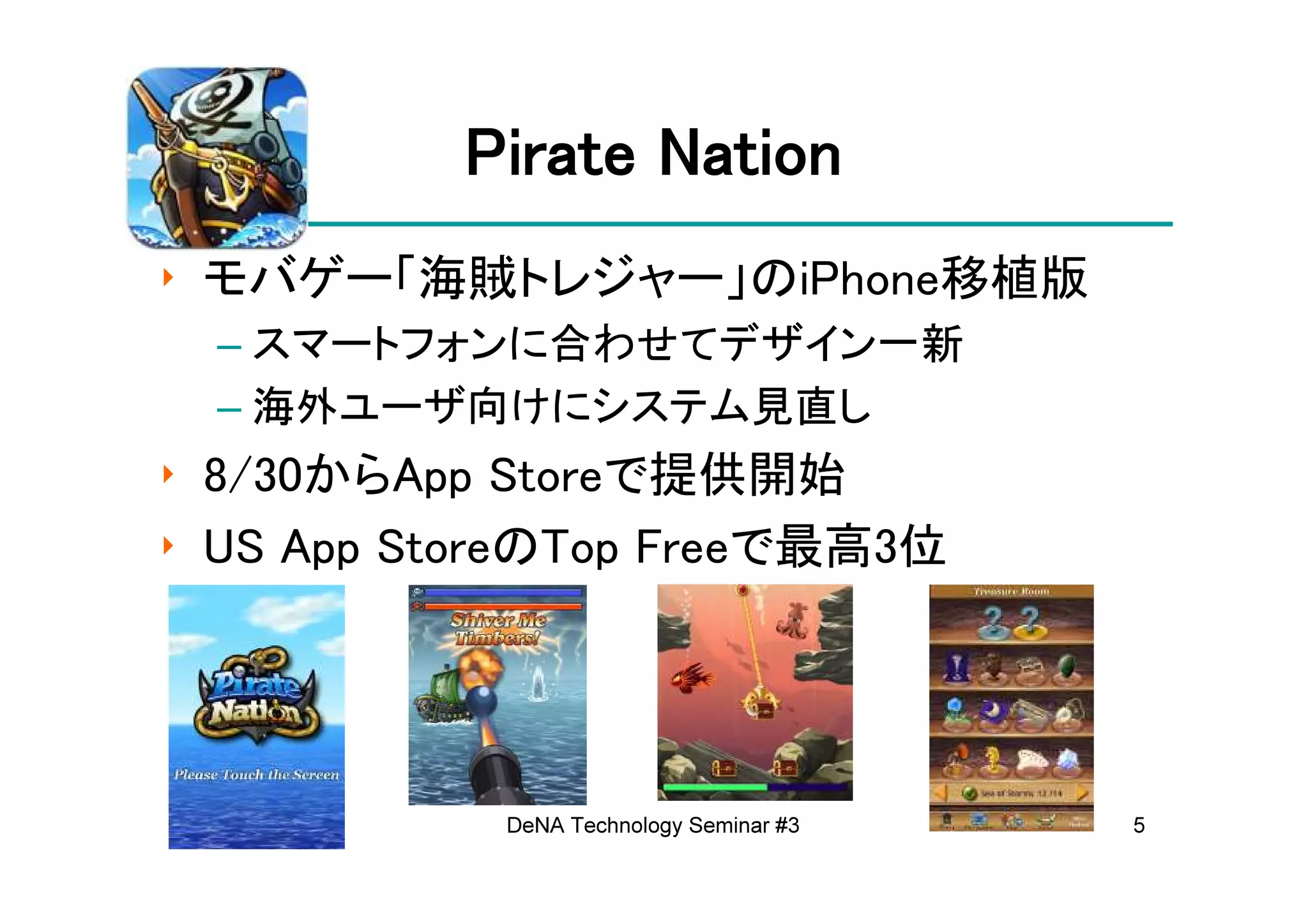 Pirate Nation
‣ モバゲー「海賊トレジャー」のiPhone移植版
 – スマートフォンに合わせてデザイン一新
 – 海外ユーザ向けにシステム見直し
‣ 8/30からApp Storeで提供開始
‣ US App StoreのTop Freeで最高3位




            DeNA Technology Seminar #3   5
 