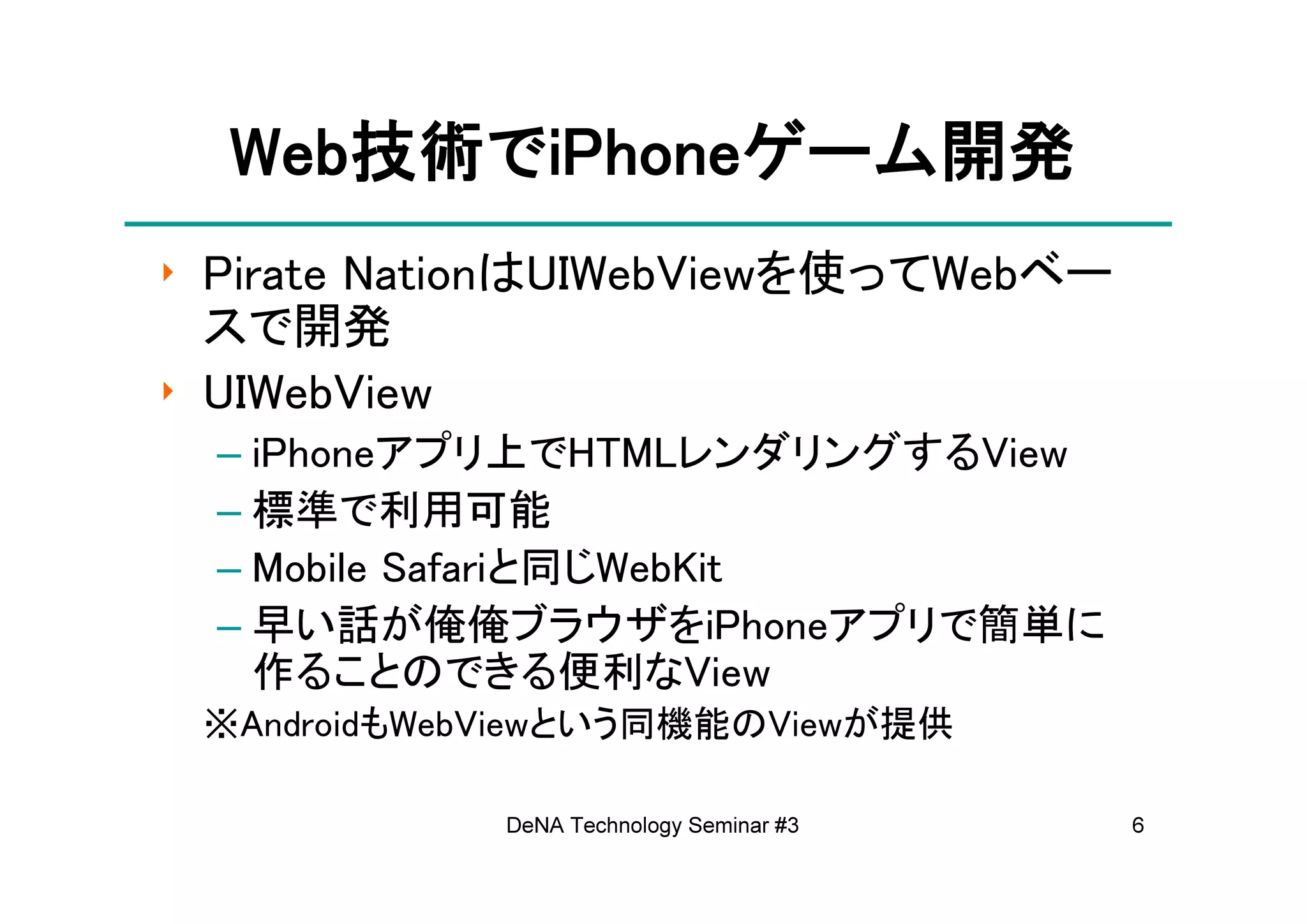 Web技術でiPhoneゲーム開発
  Web技術でiPhoneゲーム開発
     技術       ゲーム
‣ Pirate NationはUIWebViewを使ってWebベー
  スで開発
‣ UIWebView
 – iPhoneアプリ上でHTMLレンダリングするView
 – 標準で利用可能
 – Mobile Safariと同じWebKit
 – 早い話が俺俺ブラウザをiPhoneアプリで簡単に
   作ることのできる便利なView
 ※AndroidもWebViewという同機能のViewが提供

             DeNA Technology Seminar #3   6
 