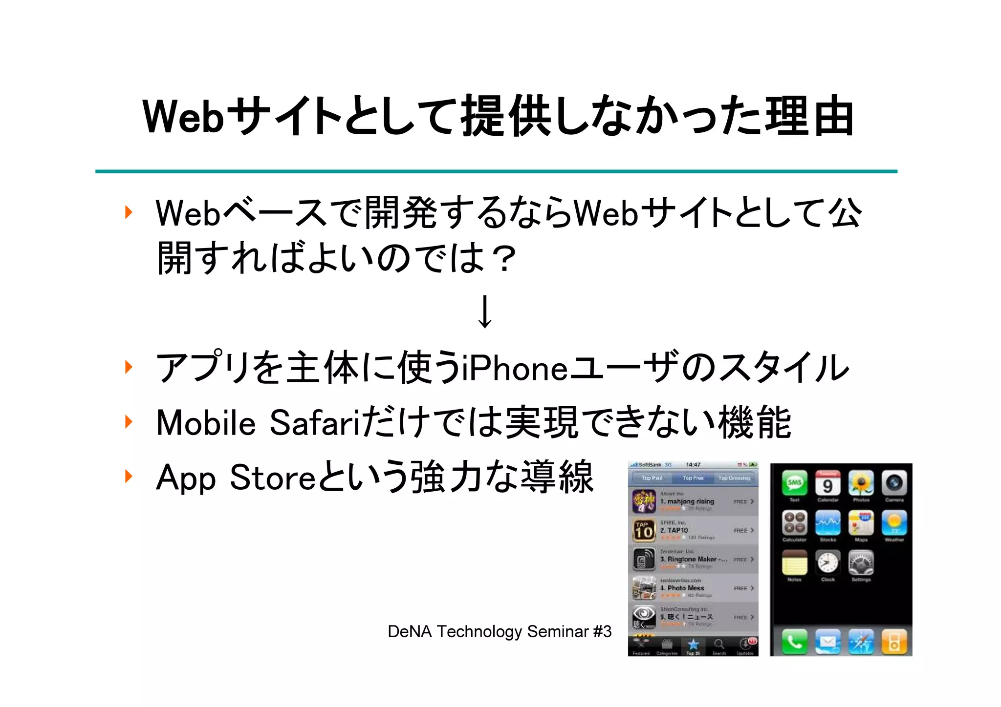 Webサイトとして提供しなかった理由
Webサイトとして提供しなかった理由
   サイトとして提供しなかった
‣ Webベースで開発するならWebサイトとして公
  開すればよいのでは？
                  ↓
‣ アプリを主体に使うiPhoneユーザのスタイル
‣ Mobile Safariだけでは実現できない機能
‣ App Storeという強力な導線


         DeNA Technology Seminar #3   8
 