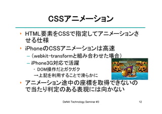CSSアニメーション
       CSSアニメーション
‣ HTML要素をCSSで指定してアニメーションさ
  せる仕様
‣ iPhoneのCSSアニメーションは高速
 – （webkit-transformと組み合わせた場合）
 – iPhone3G対応で活躍
   • DOM操作だとガクガク
   →上記を利用することで滑らかに
‣ アニメーション途中の座標を取得できないの
  で当たり判定のある表現には向かない
           DeNA Technology Seminar #3   12
 