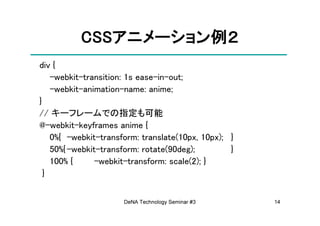 CSSアニメーション例
          CSSアニメーション例２
             アニメーション
div {
    -webkit-transition: 1s ease-in-out;
    -webkit-animation-name: anime;
}
// キーフレームでの指定も可能
@-webkit-keyframes anime {
    0%{ -webkit-transform: translate(10px, 10px); }
    50%{ -webkit-transform: rotate(90deg);        }
    100% {      -webkit-transform: scale(2); }
  }


                      DeNA Technology Seminar #3      14
 