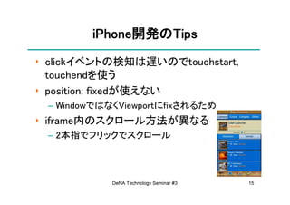 iPhone開発の
        iPhone開発のTips
              開発
‣ clickイベントの検知は遅いのでtouchstart,
  touchendを使う
‣ position: fixedが使えない
 – WindowではなくViewportにfixされるため
‣ iframe内のスクロール方法が異なる
 – 2本指でフリックでスクロール



            DeNA Technology Seminar #3   15
 