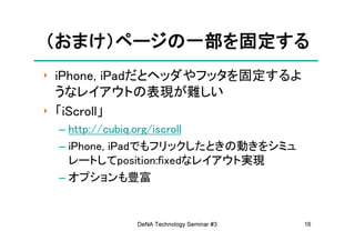 （おまけ）ページの一部を固定する
 おまけ）ページの一部を固定する
‣ iPhone, iPadだとヘッダやフッタを固定するよ
  うなレイアウトの表現が難しい
‣ 「iScroll」
 – http://cubiq.org/iscroll
 – iPhone, iPadでもフリックしたときの動きをシミュ
   レートしてposition:fixedなレイアウト実現
 – オプションも豊富


           DeNA Technology Seminar #3   16
 