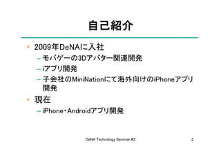 自己紹介
‣ 2009年DeNAに入社
 – モバゲーの3Dアバター関連開発
 – iアプリ開発
 – 子会社のMiniNationにて海外向けのiPhoneアプリ
   開発
‣ 現在
 – iPhone・Androidアプリ開発


            DeNA Technology Seminar #3   2
 