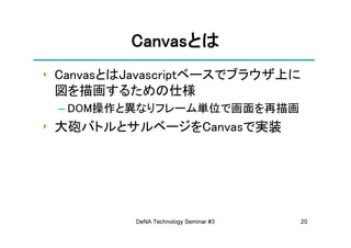 Canvasとは
          Canvasとは
‣ CanvasとはJavascriptベースでブラウザ上に
  図を描画するための仕様
 – DOM操作と異なりフレーム単位で画面を再描画
‣ 大砲バトルとサルベージをCanvasで実装




          DeNA Technology Seminar #3   20
 