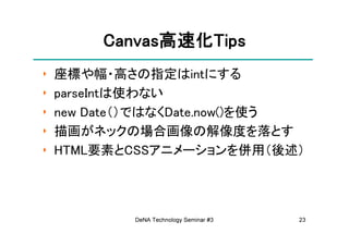 Canvas高速化Tips
         Canvas高速化Tips
               高速化
‣   座標や幅・高さの指定はintにする
‣   parseIntは使わない
‣   new Date（）ではなくDate.now()を使う
‣   描画がネックの場合画像の解像度を落とす
‣   HTML要素とCSSアニメーションを併用（後述）




            DeNA Technology Seminar #3   23
 