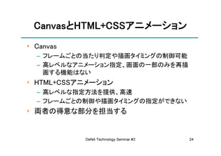 CanvasとHTML+CSSアニメーション
 CanvasとHTML+CSSアニメーション
‣ Canvas
  – フレームごとの当たり判定や描画タイミングの制御可能
  – 高レベルなアニメーション指定、画面の一部のみを再描
    画する機能はない
‣ HTML+CSSアニメーション
  – 高レベルな指定方法を提供、高速
  – フレームごとの制御や描画タイミングの指定ができない
‣ 両者の得意な部分を担当する


           DeNA Technology Seminar #3   24
 