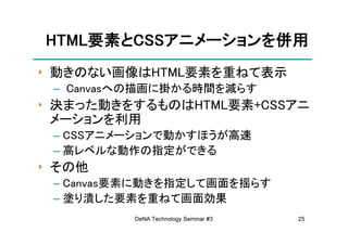 HTML要素とCSSアニメーションを
HTML要素とCSSアニメーションを併用
    要素    アニメーション
‣ 動きのない画像はHTML要素を重ねて表示
 – Canvasへの描画に掛かる時間を減らす
‣ 決まった動きをするものはHTML要素+CSSアニ
  メーションを利用
 – CSSアニメーションで動かすほうが高速
 – 高レベルな動作の指定ができる
‣ その他
 – Canvas要素に動きを指定して画面を揺らす
 – 塗り潰した要素を重ねて画面効果
         DeNA Technology Seminar #3   25
 