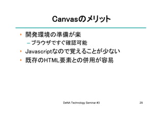 Canvasの
       Canvasのメリット
‣ 開発環境の準備が楽
 – ブラウザですぐ確認可能
‣ Javascriptなので覚えることが少ない
‣ 既存のHTML要素との併用が容易




          DeNA Technology Seminar #3   29
 