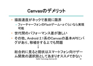 Canvasの
       Canvasのデメリット
‣ 描画速度がネックで表現に限界
 – フィーチャーフォンのFlashゲーム+αぐらいなら実現
   可能
‣ 世代間のパフォーマンス差が激しい
‣ その他、Android 2.1系のCanvasの基本APIにバ
  グがあり、移植をする上でも問題
            ↓
  総合的に見ると現状はスマートフォン向けゲー
  ム開発の選択肢としてあまりオススメできない
           DeNA Technology Seminar #3   30
 