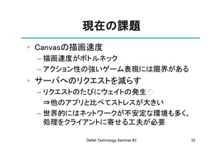 現在の
         現在の課題
‣ Canvasの描画速度
 – 描画速度がボトルネック
 – アクション性の強いゲーム表現には限界がある
‣ サーバへのリクエストを減らす
 – リクエストのたびにウェイトの発生
   ⇒他のアプリと比べてストレスが大きい
 – 世界的にはネットワークが不安定な環境も多く、
   処理をクライアントに寄せる工夫が必要

          DeNA Technology Seminar #3   33
 