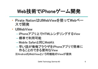 Web技術でiPhoneゲーム開発
  Web技術でiPhoneゲーム開発
     技術       ゲーム
‣ Pirate NationはUIWebViewを使ってWebベー
  スで開発
‣ UIWebView
 – iPhoneアプリ上でHTMLレンダリングするView
 – 標準で利用可能
 – Mobile Safariと同じWebKit
 – 早い話が俺俺ブラウザをiPhoneアプリで簡単に
   作ることのできる便利なView
 ※AndroidもWebViewという同機能のViewが提供

             DeNA Technology Seminar #3   6
 