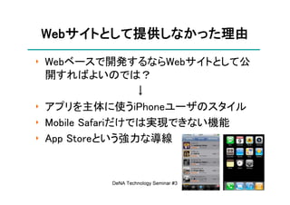 Webサイトとして提供しなかった理由
Webサイトとして提供しなかった理由
   サイトとして提供しなかった
‣ Webベースで開発するならWebサイトとして公
  開すればよいのでは？
                  ↓
‣ アプリを主体に使うiPhoneユーザのスタイル
‣ Mobile Safariだけでは実現できない機能
‣ App Storeという強力な導線


         DeNA Technology Seminar #3   8
 