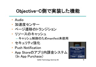 Objective-
    Objective-C側で実装した機能
                 実装した機能
                   した
‣   Audio
‣   加速度センサー
‣   ページ遷移のトランジション
‣   リソースのキャッシュ
    – キャッシュ制御のためmanifest未使用
‣ セキュリティ強化
‣ Push Notification
‣ App Storeのアプリ内課金システム
  （In App Purchase）
             DeNA Technology Seminar #3   9
 