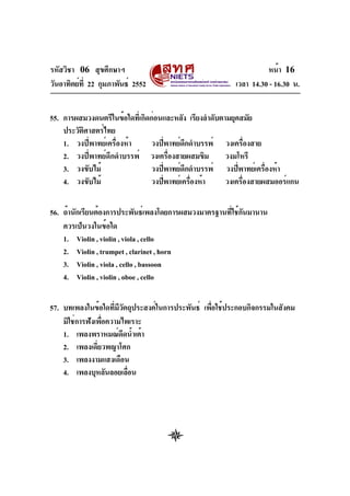 รหัสวิชา 06 สุขศึกษาฯ
วันอาทิตย์ท่ี 22 กุมภาพันธ์ 2552

หน้า 16
เวลา 14.30 - 16.30 น.

55. การผสมวงดนตรีในข้อใดทีเ่ กิดก่อนและหลัง เรียงลำดับตามยุคสมัย
ประวัตศาสตร์ไทย
ิ
1. วงปี่พาทย์เครื่องห้า
วงปีพาทย์ดกดำบรรพ์ วงเครืองสาย
่
ึ
่
2. วงปี่พาทย์ดึกดำบรรพ์ วงเครืองสายผสมขิม
่
วงมโหรี
3. วงขับไม้
วงปีพาทย์ดกดำบรรพ์ วงปีพาทย์เครืองห้า
่
ึ
่
่
4. วงขับไม้
วงปีพาทย์เครืองห้า
่
่
วงเครืองสายผสมออร์แกน
่
56. ถ้านักเรียนต้องการประพันธ์เพลงโดยการผสมวงมาตรฐานทีใช้กนมานาน
่ ั
ควรเป็นวงในข้อใด
1. Violin , violin , viola , cello
2. Violin , trumpet , clarinet , horn
3. Violin , viola , cello , bassoon
4. Violin , violin , oboe , cello
57. บทเพลงในข้อใดทีมวตถุประสงค์ในการประพันธ์ เพือใช้ประกอบกิจกรรมในสังคม
่ ีั
่
มิใช่การฟังเพือความไพเราะ
่
1. เพลงพราหมณ์ดดน้ำเต้า
ี
2. เพลงเดี่ยวพญาโศก
3. เพลงงามแสงเดือน
4. เพลงบุหลันลอยเลือน
่

 