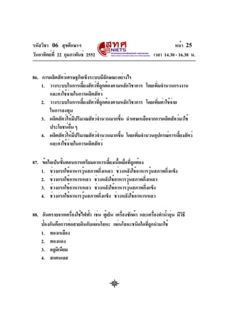 รหัสวิชา 06 สุขศึกษาฯ
วันอาทิตย์ท่ี 22 กุมภาพันธ์ 2552

หน้า 25
เวลา 14.30 - 16.30 น.

86. การผลิตสัตว์เศรษฐกิจเชิงระบบมีลกษณะอย่างไร
ั
1. วางระบบในการเลียงสัตว์ทถกต้องตามหลักวิชาการ โดยเพิมจำนวนแรงงาน
้
่ี ู
่
และค่าใช้จ่ายในการผลิตสัตว์
2. วางระบบในการเลียงสัตว์ทถกต้องตามหลักวิชาการ โดยเพิมค่าใช้จาย
้
่ี ู
่
่
ในการลงทุน
3. ผลิตสัตว์ให้มปริมาณสัตว์จำนวนมากขึน นำเศษเหลือจากการผลิตสัตว์มาใช้
ี
้
ประโยชน์อน ๆ
่ื
4. ผลิตสัตว์ให้มปริมาณสัตว์จำนวนมากขึน โดยเพิมจำนวนอุปกรณ์การเลียงสัตว์
ี
้
่
้
และค่าใช้จ่ายในการผลิตสัตว์
87. ข้อใดเป็นขันตอนการเตรียมอาหารเลียงเนือเยือทีถกต้อง
้
้ ้ ่ ู่
1. ช่วงแรกใช้อาหารวุนสภาพกึงเหลว ช่วงหลังใช้อาหารวุนสภาพกึงแข็ง
้
่
้
่
2. ช่วงแรกใช้อาหารเหลว ช่วงหลังใช้อาหารวุนสภาพกึงเหลว
้
่
3. ช่วงแรกใช้อาหารเหลว ช่วงหลังใช้อาหารวุนสภาพกึงแข็ง
้
่
4. ช่วงแรกใช้อาหารวุนสภาพกึงแข็ง ช่วงหลังใช้อาหารเหลว
้
่
่
่
่
ิ
88. อันตรายจากเครืองใช้ไฟฟ้า เช่น ตูเ้ ย็น เครืองซักผ้า และเครืองทำน้ำอุน มีวธี
่
ป้องกันคือการต่อสายดินกับแผ่นโลหะ แผ่นโลหะชนิดใดทีถกนำมาใช้
ู่
1. ทองเหลือง
2. ทองแดง
3. อลูมเิ นียม
4. สแตนเลส

 
