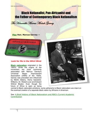 RBG BLAKADEMICS                                                              January , 2010




          Black Nationalist, Pan-Africanist and
     the Father of Contemporary Black Nationalism
The Honorable Marcus Mosiah Garvey


 Play Hon. Marcus Garvey —




Look for Me in the Whirl Wind

Black nationalism originated in the
1850's. While the origins of the
movement are most commonly
associated with Marcus Garvey's
Universal      Negro       Improvement
Association (UNIA) of the 1920s,
Garvey was preceded and influenced
by Martin Delany, Henry Sylvestre-
Williams, Dr. Robert Love and Edward
Wilmot Blyden. Even though the
future of Africa is seen as being
central to Black nationalist ambitions, some adherents to Black nationalism are intent on
the eventual creation of a separate black nation by Africans in American.

See: A Brief History of Black Nationalism and RBG's Current Academic
Contribution




      1
 