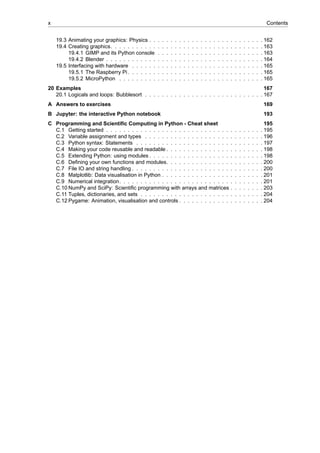 x Contents
19.3 Animating your graphics: Physics . . . . . . . . . . . . . . . . . . . . . . . . . . . 162
19.4 Creating graphics. . . . . . . . . . . . . . . . . . . . . . . . . . . . . . . . . . . . 163
19.4.1 GIMP and its Python console . . . . . . . . . . . . . . . . . . . . . . . . . 163
19.4.2 Blender . . . . . . . . . . . . . . . . . . . . . . . . . . . . . . . . . . . . . 164
19.5 Interfacing with hardware . . . . . . . . . . . . . . . . . . . . . . . . . . . . . . . 165
19.5.1 The Raspberry Pi. . . . . . . . . . . . . . . . . . . . . . . . . . . . . . . . 165
19.5.2 MicroPython . . . . . . . . . . . . . . . . . . . . . . . . . . . . . . . . . . 165
20 Examples 167
20.1 Logicals and loops: Bubblesort . . . . . . . . . . . . . . . . . . . . . . . . . . . . 167
A Answers to exercises 169
B Jupyter: the interactive Python notebook 193
C Programming and Scientific Computing in Python - Cheat sheet 195
C.1 Getting started . . . . . . . . . . . . . . . . . . . . . . . . . . . . . . . . . . . . . 195
C.2 Variable assignment and types . . . . . . . . . . . . . . . . . . . . . . . . . . . . 196
C.3 Python syntax: Statements . . . . . . . . . . . . . . . . . . . . . . . . . . . . . . 197
C.4 Making your code reusable and readable . . . . . . . . . . . . . . . . . . . . . . . 198
C.5 Extending Python: using modules . . . . . . . . . . . . . . . . . . . . . . . . . . . 198
C.6 Defining your own functions and modules. . . . . . . . . . . . . . . . . . . . . . . 200
C.7 File IO and string handling . . . . . . . . . . . . . . . . . . . . . . . . . . . . . . . 200
C.8 Matplotlib: Data visualisation in Python . . . . . . . . . . . . . . . . . . . . . . . . 201
C.9 Numerical integration. . . . . . . . . . . . . . . . . . . . . . . . . . . . . . . . . . 201
C.10 NumPy and SciPy: Scientific programming with arrays and matrices . . . . . . . . 203
C.11 Tuples, dictionaries, and sets . . . . . . . . . . . . . . . . . . . . . . . . . . . . . 204
C.12 Pygame: Animation, visualisation and controls . . . . . . . . . . . . . . . . . . . . 204
 
