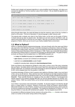 2 1. Getting started
Another way to design and represent algorithms is using simplified natural language. Let’s take as an
example the algorithm to “find the maximum value of four numbers”. We can detail this algorithm as a
number of steps:
Algorithm: Find the maximum of four numbers
Let's call the 4 numbers a, b, c and d
if a > b then make x equal to a, else make x equal to b
if c < d then make y equal to c, else make y equal to d
if x < y then make x equal to y
show result x on screen
Going through these steps, the result will always be that the maximum value of the four numbers is
shown on the screen. This kind of description in natural language is called “pseudo-code”.
This pseudo-code is already very close to how Python looks, as this was one the goals of Python:
it should read just as clear as pseudo-code. But before we can look at some real Python code, we
need to know what Python is and how you can install it. After that, we will have a look at some simple
programs in Python, which you can try out in your freshly installed Python environment.
1.2. What is Python?
Python is a general purpose programming language. And even though until a few years ago Python
was used more in the USA than in Europe, it has been developed by a Dutchman, Guido van Rossum.
It all started as a hobby project, which he pursued in his spare time while still employed at the so-called
Centrum Wiskunde & Informatica (CWI) in Amsterdam in 1990. Python was named after Monty Python
and references to Monty Python in comments and examples are still appreciated. The goals of Python,
as Guido van Rossum has formulated them in a 1999 DARPA proposal, are:
• an easy and intuitive language just as powerful as major competitors
• open source, so anyone can contribute to its development
• code that is as understandable as plain English
• suitable for everyday tasks, allowing for short development times
Guido van Rossum was employed by Google for many years, as this is one of the many companies
that use Python. He briefly retired in 2019, only to return back from retirement to join the Development
Division at Microsoft. As moderator of the Python language he used to be called the “benevolent dictator
for life” until he stepped down from the position in July 2018.
A practical advantage of Python is that it supports many platforms (Windows, Apple, Linux) and that it
is free, and so are all add-ons. Many add-ons have been developed by the large (academic) Python
community. Some have become standards of their own, such as the scientific package NumPy/SciPy/-
Matplotlib. These scientific libraries (or modules as they are called in Python), in syntax(grammar)
heavily inspired by the software package MATLAB, are now the standard libraries for scientific com-
puting in Python. IEEE has named Python as the de facto standard programming language for data
analysis.
Up to Python 3 all versions were downwards compatible. So all past programs and libraries will still
work in a newer Python 2.x versions. However, at some point, Guido van Rossum, being the BDFL
(Benevolent Dictator For Life) of Python, wanted to correct some fundamental issues, which could only
be done by breaking the downward compatibility. This started the development of Python 3.0. For a
long time Python 2.x was also still maintained and updated. This has stopped around 2018.
An example of a difference between the two versions is the syntax of the print-function, which shows
a text or a number on the screen during runtime of the program:
 