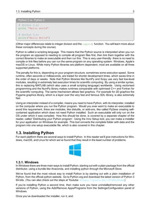 1.3. Installing Python 3
Python 2 vs. Python 3
# Python 2.x:
print ”Hello world”
# Python 3.x:
print(”Hello World”)
(Other major differences relate to integer division and the input() function. You will learn more about
these concepts during the course).
Python is called a scripting language. This means that the Python source is interpreted when you run
the program as opposed to needing to compile all program files first, then link them together with the
correct libraries to make an executable and then run this. This is very user-friendly: there is no need to
compile or link files before you can run the same program on any operating system: Windows, Apple’s
macOS or Linux. While many Python libraries are platform dependent, most are available on all three
supported platforms.
The penalty for this is, depending on your program structure, sometimes some execution speed. Some
runtime, often seconds or milliseconds, are traded for shorter development times, which saves time in
the order of days or weeks. Note that Python libraries like NumPy and Scipy use very fast low-level
modules, resulting in extremely fast execution times for scientific computing. By using a similar syntax,
this is replacing MATLAB (which also uses a small scripting language) worldwide. Using vectorised
programming and the NumPy library makes runtimes comparable with optimised C++ and Fortran for
the scientific computing. The same mechanism allows fast graphics. For example for 2D graphics the
Pygame graphics library, which is a layer over the very fast and famous SDL library, is also extremely
fast.
Using an interpreter instead of a compiler, means you need to have Python, with its interpreter, installed
on the computer where you run the Python program. Would you ever want to make an executable to
avoid this requirement, there are modules, like distutils, or add-ons, like called Py2exe creating self-
contained application which does not need Python installed. Such an executable will only run on the
OS under which it was compiled. How this should be done, is covered by a separate chapter of the
reader, called ‘Distributing your Python program’. Using the Inno Setup tool, you can make a installer
for your application on Windows for example. This tool converts the complete folder with data and the
program into one setup executable file, which is also covered in this chapter.
1.3. Installing Python
For each platform there are several ways to install Python. In this reader we’ll give instructions for Win-
dows, macOS, and Linux for which we’ve found that they result in the least number of problems.
1.3.1. Windows
In Windows there are three main ways to install Python; starting out with a plain package from the official
distributor, using a bundle like Anaconda, and installing python through the Microsoft Store.
We’ve found that the most robust way to install Python is by starting out with a plain installation of
Python, from the official python website. Go to Python.org and download the latest version of Python 3
64-bits. (You can also check out the steps at Youtube: https://youtu.be/-P7dVLJPows)
If you’re installing Python a second time, then make sure you have uninstalled/removed any other
versions of Python, using the Add/Remove Apps/Programs from the Settings/Configuration panel of
Windows.
Once you’ve downloaded the installer, run it, and:
 