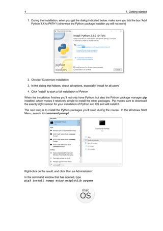 4 1. Getting started
1. During the installation, when you get the dialog indicated below, make sure you tick the box ‘Add
Python 3.X to PATH’! (otherwise the Python package installer pip will not work)
2. Choose ‘Customize installation’
3. In the dialog that follows, check all options, especially ‘install for all users’
4. Click ‘Install’ to start a full installation of Python
When the installation finishes you’ll not only have Python, but also the Python package manager pip
installed, which makes it relatively simple to install the other packages. Pip makes sure to download
the exactly right version for your installation of Python and OS and will install it.
The next step is to install the Python packages you’ll need during the course. In the Windows Start
Menu, search for command prompt:
Right-click on the result, and click ‘Run as Administrator’.
In the command window that has opened, type
pip3 install numpy scipy matplotlib pygame
 