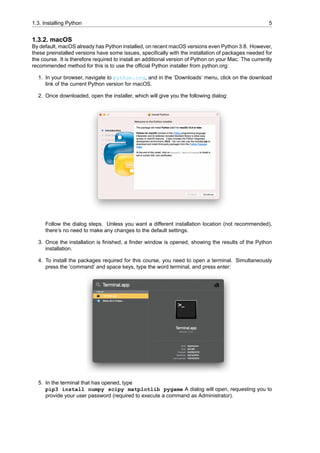 1.3. Installing Python 5
1.3.2. macOS
By default, macOS already has Python installed, on recent macOS versions even Python 3.8. However,
these preinstalled versions have some issues, specifically with the installation of packages needed for
the course. It is therefore required to install an additional version of Python on your Mac. The currently
recommended method for this is to use the official Python installer from python.org:
1. In your browser, navigate to python.org, and in the ‘Downloads’ menu, click on the download
link of the current Python version for macOS.
2. Once downloaded, open the installer, which will give you the following dialog:
Follow the dialog steps. Unless you want a different installation location (not recommended),
there’s no need to make any changes to the default settings.
3. Once the installation is finished, a finder window is opened, showing the results of the Python
installation.
4. To install the packages required for this course, you need to open a terminal. Simultaneously
press the ‘command’ and space keys, type the word terminal, and press enter:
5. In the terminal that has opened, type
pip3 install numpy scipy matplotlib pygame A dialog will open, requesting you to
provide your user password (required to execute a command as Administrator).
 
