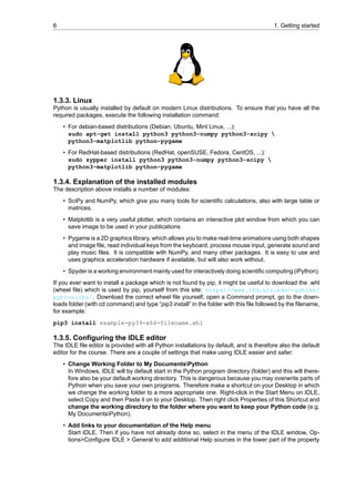 6 1. Getting started
1.3.3. Linux
Python is usually installed by default on modern Linux distributions. To ensure that you have all the
required packages, execute the following installation command:
• For debian-based distributions (Debian, Ubuntu, Mint Linux, ...):
sudo apt-get install python3 python3-numpy python3-scipy 
python3-matplotlib python-pygame
• For RedHat-based distributions (RedHat, openSUSE, Fedora, CentOS, ...):
sudo zypper install python3 python3-numpy python3-scipy 
python3-matplotlib python-pygame
1.3.4. Explanation of the installed modules
The description above installs a number of modules:
• SciPy and NumPy, which give you many tools for scientific calculations, also with large table or
matrices.
• Matplotlib is a very useful plotter, which contains an interactive plot window from which you can
save image to be used in your publications
• Pygame is a 2D graphics library, which allows you to make real-time animations using both shapes
and image file, read individual keys from the keyboard, process mouse input, generate sound and
play music files. It is compatible with NumPy, and many other packages. It is easy to use and
uses graphics acceleration hardware if available, but will also work without.
• Spyder is a working environment mainly used for interactively doing scientific computing (iPython).
If you ever want to install a package which is not found by pip, it might be useful to download the .whl
(wheel file) which is used by pip, yourself from this site: https://www.lfd.uci.edu/~gohlke/
pythonlibs/. Download the correct wheel file yourself, open a Command prompt, go to the down-
loads folder (with cd command) and type “pip3 install” in the folder with this file followed by the filename,
for example:
pip3 install example-py39-x64-filename.whl
1.3.5. Configuring the IDLE editor
The IDLE file editor is provided with all Python installations by default, and is therefore also the default
editor for the course. There are a couple of settings that make using IDLE easier and safer:
• Change Working Folder to My DocumentsPython
In Windows, IDLE will by default start in the Python program directory (folder) and this will there-
fore also be your default working directory. This is dangerous because you may overwrite parts of
Python when you save your own programs. Therefore make a shortcut on your Desktop in which
we change the working folder to a more appropriate one. Right-click in the Start Menu on IDLE,
select Copy and then Paste it on to your Desktop. Then right click Properties of this Shortcut and
change the working directory to the folder where you want to keep your Python code (e.g.
My DocumentsPython).
• Add links to your documentation of the Help menu
Start IDLE. Then if you have not already done so, select in the menu of the IDLE window, Op-
tions>Configure IDLE > General to add additional Help sources in the lower part of the property
 