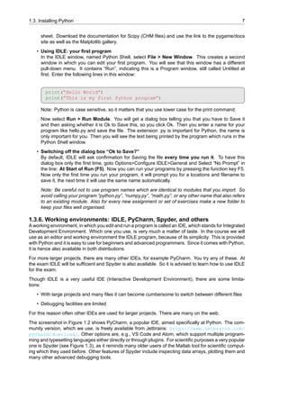 1.3. Installing Python 7
sheet. Download the documentation for Scipy (CHM files) and use the link to the pygame/docs
site as well as the Matplotlib gallery.
• Using IDLE: your first program
In the IDLE window, named Python Shell, select File > New Window. This creates a second
window in which you can edit your first program. You will see that this window has a different
pull-down menu. It contains “Run”, indicating this is a Program window, still called Untitled at
first. Enter the following lines in this window:
print(”Hello World”)
print(”This is my first Python program”)
Note: Python is case sensitive, so it matters that you use lower case for the print command.
Now select Run > Run Module. You will get a dialog box telling you that you have to Save it
and then asking whether it is Ok to Save this, so you click Ok. Then you enter a name for your
program like hello.py and save the file. The extension .py is important for Python, the name is
only important for you. Then you will see the text being printed by the program which runs in the
Python Shell window.
• Switching off the dialog box “Ok to Save?”
By default, IDLE will ask confirmation for Saving the file every time you run it. To have this
dialog box only the first time, goto Options>Configure IDLE>General and Select “No Prompt” in
the line: At Start of Run (F5). Now you can run your programs by pressing the function key F5.
Now only the first time you run your program, it will prompt you for a locations and filename to
save it, the next time it will use the same name automatically.
Note: Be careful not to use program names which are identical to modules that you import. So
avoid calling your program “python.py”, “numpy.py”, “math.py”, or any other name that also refers
to an existing module. Also for every new assignment or set of exercises make a new folder to
keep your files well organised.
1.3.6. Working environments: IDLE, PyCharm, Spyder, and others
A working environment, in which you edit and run a program is called an IDE, which stands for Integrated
Development Environment. Which one you use, is very much a matter of taste. In the course we will
use as an editor and working environment the IDLE program, because of its simplicity. This is provided
with Python and it is easy to use for beginners and advanced programmers. Since it comes with Python,
it is hence also available in both distributions.
For more larger projects, there are many other IDEs, for example PyCharm. You try any of these. At
the exam IDLE will be sufficient and Spyder is also available. So it is advised to learn how to use IDLE
for the exam.
Though IDLE is a very useful IDE (Interactive Development Environment), there are some limita-
tions:
• With large projects and many files it can become cumbersome to switch between different files
• Debugging facilities are limited
For this reason often other IDEs are used for larger projects. There are many on the web.
The screenshot in Figure 1.2 shows PyCharm, a popular IDE, aimed specifically at Python. The com-
munity version, which we use, is freely available from Jetbrains: https://www.jetbrains.com/
pycharm/download/. Other options are, e.g., VS Code and Atom, which support multiple program-
ming and typesetting languages either directly or through plugins. For scientific purposes a very popular
one is Spyder (see Figure 1.3), as it reminds many older users of the Matlab tool for scientific comput-
ing which they used before. Other features of Spyder include inspecting data arrays, plotting them and
many other advanced debugging tools.
 