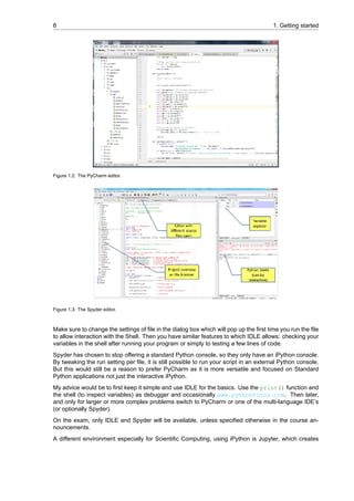 8 1. Getting started
Figure 1.2: The PyCharm editor.
Figure 1.3: The Spyder editor.
Make sure to change the settings of file in the dialog box which will pop up the first time you run the file
to allow interaction with the Shell. Then you have similar features to which IDLE allows: checking your
variables in the shell after running your program or simply to testing a few lines of code.
Spyder has chosen to stop offering a standard Python console, so they only have an iPython console.
By tweaking the run setting per file, it is still possible to run your script in an external Python console.
But this would still be a reason to prefer PyCharm as it is more versatile and focused on Standard
Python applications not just the interactive iPython.
My advice would be to first keep it simple and use IDLE for the basics. Use the print() function and
the shell (to inspect variables) as debugger and occasionally www.pythontutor.com. Then later,
and only for larger or more complex problems switch to PyCharm or one of the multi-language IDE’s
(or optionally Spyder).
On the exam, only IDLE and Spyder will be available, unless specified otherwise in the course an-
nouncements.
A different environment especially for Scientific Computing, using iPython is Jupyter, which creates
 