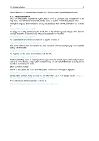 1.3. Installing Python 9
Python Notebooks, a beautiful blend between a (LaTeX) document, spreadsheet and Python.
1.3.7. Documentation
IDLE, our default editor supplied with Python, has an option to Configure IDLE and add items to the
Help menu. Here a link to a file or a URL can be added as an item in the Help pull down menu.
The Python language documentation is already included,select them with F1, on-line they can be found
at
https://docs.python.org/3/
For Scipy and NumPy, downloading the .HTML files of the reference guides onto your hard disk and
linking to these files is recommended. They are available for download at:
http://docs.scipy.org/doc/
For Matplotlib both an online manual as well as a pdf is available at:
http://matplotlib.sourceforge.net/contents.html
Also check out the Gallery for examples but most important: with the accompanying source code for
plotting with Matplotlib:
http://matplotlib.sourceforge.net/gallery.html
For Pygame, use the online documentation, with the URL:
http://www.pygame.org/docs/
Another useful help option is entering ‘python’ in your favourite search engine, followed by what you
want to do. Since there is a large Python user community, you will easily find answers to your questions
as well as example source codes.
Other useful resources:
Search on Youtube for the course code AE1205 for some videos or the Python 3 playlist:
https://www.youtube.com/results?search_query=ae1205
Stackoverflow contains many answers and will often show up in your Google results: https://
stackoverflow.com/questions/tagged/python-3.x
A nice tutorial and reference can also be found at:
https://www.tutorialspoint.com/python3/index.htm
 